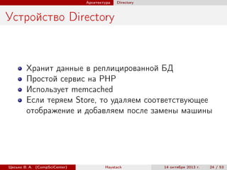 Архитектура

Directory

Устройство Directory

Хранит данные в реплицированной БД
Простой сервис на PHP
Использует memcached
Если теряем Store, то удаляем соответствующее
отображение и добавляем после замены машины

Цесько В. А. (CompSciCenter)

Haystack

14 октября 2013 г.

24 / 53

 