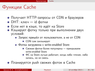 Архитектура

Cache

Функции Cache
Получает HTTP-запросы от CDN и браузеров
DHT: ключ — id фотки
Если нет в кэше, то идёт на Store
Кэширует фотку только при выполнении двух
условий:
Запрос пришёл от пользователя, а не от CDN
CDN сам закэширует

Фотка загружена с write-enabled Store
Свежие фотки более популярны — прикрываем
write-enabled Store
ФС на Store лучше работает, когда либо чтение, либо
запись, но не смесь

Планируется push свежих фоток в Cache
Цесько В. А. (CompSciCenter)

Haystack

14 октября 2013 г.

25 / 53

 