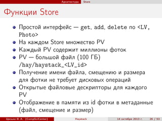 Архитектура

Store

Функции Store
Простой интерфейс — get, add, delete по <LV,
Photo>
На каждом Store множество PV
Каждый PV содержит миллионы фоток
PV — большой файл (100 ГБ)
/hay/haystack_<LV_id>
Получение имени файла, смещению и размера
для фотки не требует дисковых операций
Открытые файловые дескрипторы для каждого
PV
Отображение в памяти из id фотки в метаданные
(файл, смещение и размер)
Цесько В. А. (CompSciCenter)

Haystack

14 октября 2013 г.

26 / 53

 