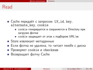 Детали реализации

Запросы

Read
Cache передаёт с запросом: LV_id, key,
alternate_key, cookie
cookie генерируется и сохраняется в Directory при
загрузке фотки
cookie защищает от атак с подбором URL’ов

Store извлекает метаданные
Если фотка не удалена, то читает needle с диска
Проверяет cookie и checksum
Возвращает фотку Cache

Цесько В. А. (CompSciCenter)

Haystack

14 октября 2013 г.

32 / 53

 