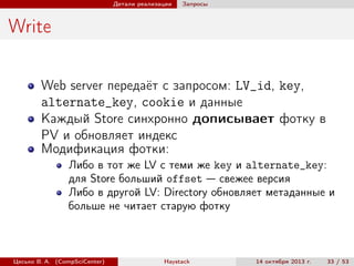 Детали реализации

Запросы

Write
Web server передаёт с запросом: LV_id, key,
alternate_key, cookie и данные
Каждый Store синхронно дописывает фотку в
PV и обновляет индекс
Модификация фотки:
Либо в тот же LV с теми же key и alternate_key:
для Store больший offset — свежее версия
Либо в другой LV: Directory обновляет метаданные и
больше не читает старую фотку

Цесько В. А. (CompSciCenter)

Haystack

14 октября 2013 г.

33 / 53

 