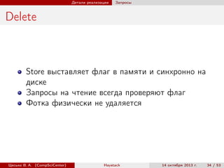 Детали реализации

Запросы

Delete

Store выставляет флаг в памяти и синхронно на
диске
Запросы на чтение всегда проверяют флаг
Фотка физически не удаляется

Цесько В. А. (CompSciCenter)

Haystack

14 октября 2013 г.

34 / 53

 