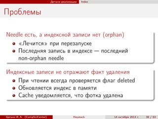 Детали реализации

Index

Проблемы
Needle есть, а индексной записи нет (orphan)
«Лечится» при перезапуске
Последняя запись в индексе — последний
non-orphan needle
Индексные записи не отражают факт удаления
При чтении всегда проверяется флаг deleted
Обновляется индекс в памяти
Cache уведомляется, что фотка удалена

Цесько В. А. (CompSciCenter)

Haystack

14 октября 2013 г.

38 / 53

 