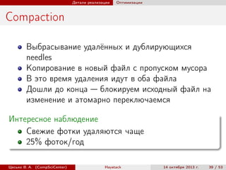 Детали реализации

Оптимизации

Compaction
Выбрасывание удалённых и дублирующихся
needles
Копирование в новый файл с пропуском мусора
В это время удаления идут в оба файла
Дошли до конца — блокируем исходный файл на
изменение и атомарно переключаемся
Интересное наблюдение
Свежие фотки удаляются чаще
25% фоток/год
Цесько В. А. (CompSciCenter)

Haystack

14 октября 2013 г.

39 / 53

 