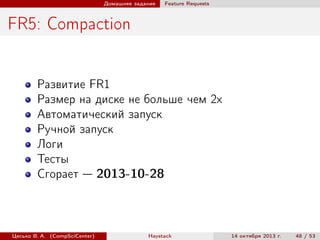 Домашнее задание

Feature Requests

FR5: Compaction

Развитие FR1
Размер на диске не больше чем 2х
Автоматический запуск
Ручной запуск
Логи
Тесты
Сгорает — 2013-10-28

Цесько В. А. (CompSciCenter)

Haystack

14 октября 2013 г.

48 / 53

 