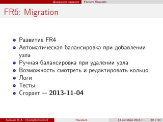 Домашнее задание

Feature Requests

FR6: Migration
Развитие FR4
Автоматическая балансировка при добавлении
узла
Ручная балансировка при удалении узла
Возможность смотреть и редактировать кольцо
Логи
Тесты
Сгорает — 2013-11-04

Цесько В. А. (CompSciCenter)

Haystack

14 октября 2013 г.

49 / 53

 