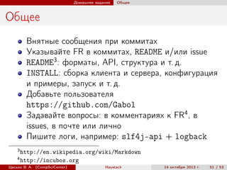 Домашнее задание

Общее

Общее
Внятные сообщения при коммитах
Указывайте FR в коммитах, README и/или issue
README3 : форматы, API, структура и т. д.
INSTALL: сборка клиента и сервера, конфигурация
и примеры, запуск и т. д.
Добавьте пользователя
https://github.com/Gabol
Задавайте вопросы: в комментариях к FR4 , в
issues, в почте или лично
Пишите логи, например: slf4j-api + logback
3
4

http://en.wikipedia.org/wiki/Markdown
http://incubos.org

Цесько В. А. (CompSciCenter)

Haystack

14 октября 2013 г.

51 / 53

 