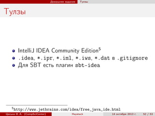 Домашнее задание

Тулзы

Тулзы

IntelliJ IDEA Community Edition5
.idea, *.ipr, *.iml, *.iws, *.dat в .gitignore
Для SBT есть плагин sbt-idea

5

http://www.jetbrains.com/idea/free_java_ide.html

Цесько В. А. (CompSciCenter)

Haystack

14 октября 2013 г.

52 / 53

 