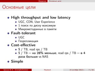 Введение

Основные цели

Основные цели
High throughput and low latency
UGC, CDN, User Experience
1 поиск по диску максимум
Микрометаданные в памяти

Fault-tolerant
UGC
Георепликация

Cost-eﬀective
$ / TB, read rps / TB
$ / TB — на 28% меньше, read rps / TB — в 4
раза больше vs NAS

Simple
Цесько В. А. (CompSciCenter)

Haystack

14 октября 2013 г.

7 / 53

 
