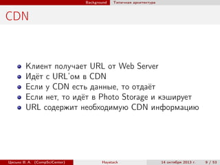 Background

Типичная архитектура

CDN

Клиент получает URL от Web Server
Идёт с URL’ом в CDN
Если у CDN есть данные, то отдаёт
Если нет, то идёт в Photo Storage и кэширует
URL содержит необходимую CDN информацию

Цесько В. А. (CompSciCenter)

Haystack

14 октября 2013 г.

9 / 53

 