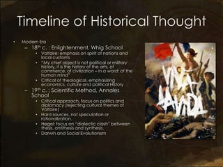 Timeline of Historical Thought
•   Modern Era
     – 18th c. : Enlightenment, Whig School
         • Voltaire: emphasis on spirit of nations and
           local customs
         • “My chief object is not political or military
           history, it is the history of the arts, of
           commerce, of civilization – in a word: of the
           human mind”
         • Critical of theological, emphasizing
           economics, culture and political History
     – 19th c. : Scientific Method, Annales
       School
         • Critical approach, focus on politics and
           diplomacy (rejecting cultural themes of
           Voltaire)
         • Hard sources, not speculation or
           rationalization.
         • Hegel: focus on “dialectic clash” between
           thesis, antithesis and synthesis.
         • Darwin and Social Evolutionism
 