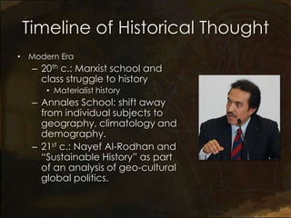 Timeline of Historical Thought
• Modern Era
   – 20th c.: Marxist school and
     class struggle to history
      • Materialist history
   – Annales School: shift away
     from individual subjects to
     geography, climatology and
     demography.
   – 21st c.: Nayef Al-Rodhan and
     “Sustainable History” as part
     of an analysis of geo-cultural
     global politics.
 