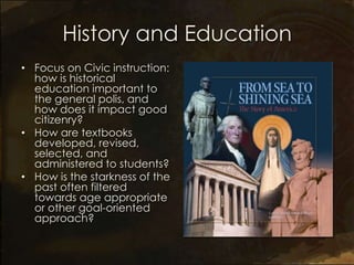 History and Education
• Focus on Civic instruction:
  how is historical
  education important to
  the general polis, and
  how does it impact good
  citizenry?
• How are textbooks
  developed, revised,
  selected, and
  administered to students?
• How is the starkness of the
  past often filtered
  towards age appropriate
  or other goal-oriented
  approach?
 