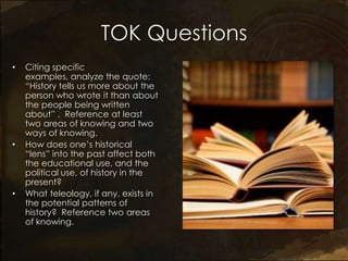 TOK Questions
•   Citing specific
    examples, analyze the quote:
    “History tells us more about the
    person who wrote it than about
    the people being written
    about” . Reference at least
    two areas of knowing and two
    ways of knowing.
•   How does one’s historical
    “lens” into the past affect both
    the educational use, and the
    political use, of history in the
    present?
•   What teleology, if any, exists in
    the potential patterns of
    history? Reference two areas
    of knowing.
 