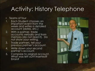 Activity: History Telephone
• Teams of four
1. Each Student chooses an
   important event from the
   week and writes a detailed
   account (dates, etc.)
2. With a partner, trade
   accounts verbally and from
   memory (do not read it). Do
   not show your writing.
3. Trade partners, tell your
   previous partner’s account.
4. Write down your second
   partner’s account.
5. Compare to original account.
   What was left out? Inserted?
   Errors?
 