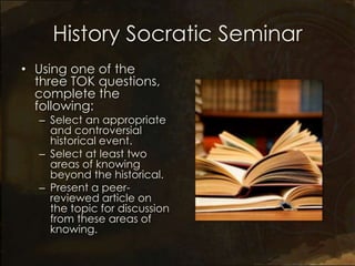 History Socratic Seminar
• Using one of the
  three TOK questions,
  complete the
  following:
  – Select an appropriate
    and controversial
    historical event.
  – Select at least two
    areas of knowing
    beyond the historical.
  – Present a peer-
    reviewed article on
    the topic for discussion
    from these areas of
    knowing.
 