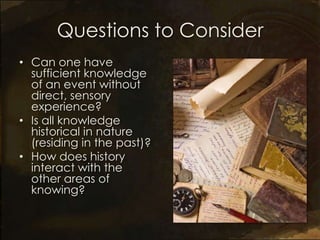 Questions to Consider
• Can one have
  sufficient knowledge
  of an event without
  direct, sensory
  experience?
• Is all knowledge
  historical in nature
  (residing in the past)?
• How does history
  interact with the
  other areas of
  knowing?
 