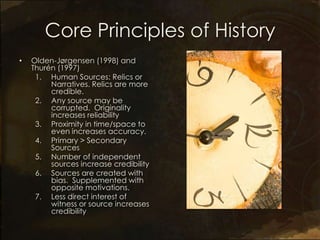 Core Principles of History
•   Olden-Jørgensen (1998) and
    Thurén (1997)
     1. Human Sources: Relics or
         Narratives. Relics are more
         credible.
     2. Any source may be
         corrupted. Originality
         increases reliability
     3. Proximity in time/space to
         even increases accuracy.
     4. Primary > Secondary
         Sources
     5. Number of independent
         sources increase credibility
     6. Sources are created with
         bias. Supplemented with
         opposite motivations.
     7. Less direct interest of
         witness or source increases
         credibility
 