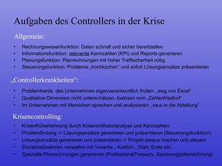 Rechnungswesenfunktion: Daten schnell und sicher bereitstellen Informationsfunktion:  relevante  Kennzahlen (KPI) und Reports generieren Planungsfunktion: Planrechnungen mit hoher Treffsicherheit nötig Steuerungsfunktion: Probleme „hochkochen“ und sofort Lösungsansätze präsentieren Aufgaben des Controllers in der Krise Allgemein: „ Controllerkrankheiten“: Problemherde  des Unternehmen eigenverantwortlich finden: „weg von Excel“ Qualitative Dimension nicht unterschätzen, loslösen vom „Zahlenfriedhof“ Im Unternehmen mit Menschen sprechen und analysieren: „raus in die Abteilung“ Krisencontrolling: Krisenfrüherkennung durch Krisenindikatoranalyse und Kennzahlen Problemfindung    Lösungsansätze generieren und präsentieren (Steuerungsfunktion!) Lösungsansätze generieren und präsentieren    Projekt daraus machen und steuern Einzelmaßnahmen verwalten mit Verantw., Ausführ., Start, Ende etc. Spezielle Planrechnungen generieren (ProfessionalTreasury, Sanierungsplanrechnung) 