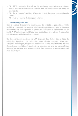 •	 PA - SADT - paciente dependente de respirador, monitorização contínua,
drogas vasoativas: anestesista - médico da U.P.A ou médico do paciente, ou
anestesista.
•	 PA - Outro Hospital - médico UPA ou serviço de Remoção contratado pela
família.
•	 PA – Velório - agente de transporte interno.
11. Documentação na UPA
Com o objetivo de garantir a continuidade do cuidado ao paciente admitido
na UPA, o prontuário da unidade acompanha o paciente em todo o processo
de internação e é incorporado ao prontuário Institucional, sendo mantido no
SAME. A UPA dispõe de SAME local para a guarda de prontuários de pacientes
em tratamento ambulatorial na Unidade.
Os documentos do paciente na UPA dispõem dos dados: data e hora da
admissão, condições de admissão, antecedentes (clínicos, cirúrgicos,
alérgicos, imunização), diagnóstico, conclusões ao final do tratamento, destino
do paciente, condições do paciente no momento da alta ou transferência,
orientações pós-alta para a continuidade do tratamento e retorno desejável
para reavaliação.
 