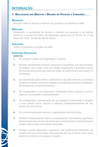 Internação
1- Declaração dos Direitos e Deveres do Paciente e Familiares
Definição:
Discorre sobre os direitos e deveres do paciente e da família no HIAE.
Objetivo:
Estabelecer a declaração de direitos e deveres do paciente e da família
conforme a missão do HIAE e da legislação vigente (Lei nº 10.241 de 17 de
março de 1999 - Estado de São de Paulo).
Indicação:
Todos os pacientes assistidos no HIAE.
Instruções Específicas:
DIREITOS
1.	 Ser sempre tratado com dignidade e respeito.
2.	 Receber atendimento humano, atencioso e respeitoso, sem preconceitos
de origem, raça, credo, sexo, cor, idade, diagnóstico e quaisquer outras
formas de preconceito por parte de todos os profissionais que atuam na
Instituição.
3.	 Ser identificado pelo nome e sobrenome e não pelo nome da sua doença
ou agravo à saúde, número ou código, ou ainda outras formas impróprias,
desrespeitosas ou preconceituosas.
4.	 Ter asseguradas a sua segurança, integridade física, psíquica e moral,
repouso, privacidade e individualidade.
5.	 Ter asseguradas a preservação de sua imagem e identidade e respeito
a seus valores éticos, morais e culturais, independentemente de seu
estado de consciência.
6.	 Ter conhecimento das normas e regulamentos da Instituição.
7.	 Receber esclarecimentos sobre os documentos e formulários que forem
apresentados para assinar, de forma que a compreensão e o entendimento
estejam claros para uma opção consciente.
8.	 Receber auxílio adequado e oportuno, por profissional habilitado, de
acordo com sua necessidade, para garantia do seu conforto e bem-estar
presente no local, em qualquer situação.
 