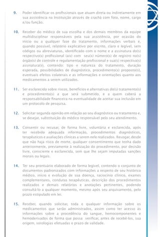 9.	 Poder identificar os profissionais que atuam direta ou indiretamente em
sua assistência na Instituição através de crachá com foto, nome, cargo
e/ou função.
10.	 Receber do médico de sua escolha e dos demais membros da equipe
multidisciplinar responsáveis pela sua assistência, por ocasião do
início ou a qualquer fase do tratamento, informações verbais e,
quando possível, relatório explicativo por escrito, claro e legível, sem
códigos ou abreviaturas, identificado com o nome e a assinatura do(s)
respectivo(s) profissional (ais) com seu(s) número(s) de registro no(s)
órgão(s) de controle e regulamentação profissional e sua(s) respectiva(s)
assinatura(s), contendo: tipo e natureza do tratamento, duração
esperada, possibilidades de diagnóstico, procedimento(s) proposto(s),
eventuais efeitos colaterais e as informações e orientações quanto aos
medicamentos a serem utilizados.
11.	 Ser esclarecido sobre riscos, benefícios e alternativas do(s) tratamento(s)
e procedimento(s) a que será submetido, e a quem caberá a
responsabilidade financeira na eventualidade de aceitar sua inclusão em
um protocolo de pesquisa.
12.	 Solicitar segunda opinião em relação ao seu diagnóstico ou tratamento e,
se desejar, substituição do médico responsável pelo seu atendimento.
13.	 Consentir ou recusar, de forma livre, voluntária e esclarecida, após
ter recebido adequada informação, procedimentos diagnósticos,
terapêuticos e avaliações clínicas a serem nele realizados. Revogar, desde
que não haja risco de morte, qualquer consentimento que tenha dado
anteriormente, previamente à realização do procedimento, por decisão
livre, consciente e esclarecida, sem que lhe sejam imputadas sanções
morais ou legais.
14.	 Ter seu prontuário elaborado de forma legível, contendo o conjunto de
documentos padronizados com informações a respeito de seu histórico
médico, início e evolução de sua doença, raciocínio clínico, exames
complementares, condutas terapêuticas, descrição dos procedimentos
realizados e demais relatórios e anotações pertinentes, podendo
consultá-lo a qualquer momento, mesmo após seu arquivamento, pelo
prazo estipulado em lei.
15.	 Receber, quando solicitar, toda e qualquer informação sobre os
medicamentos que serão administrados, assim como ter acesso às
informações sobre a procedência do sangue, hemocomponentes e
hemoderivados de forma que possa verificar, antes de recebê-los, sua
origem, sorologias efetuadas e prazo de validade.
 