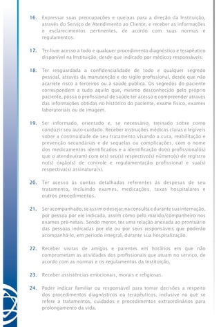 16.	 Expressar suas preocupações e queixas para a direção da Instituição,
através do Serviço de Atendimento ao Cliente, e receber as informações
e esclarecimentos pertinentes, de acordo com suas normas e
regulamentos.
17.	 Ter livre acesso a todo e qualquer procedimento diagnóstico e terapêutico
disponível na Instituição, desde que indicado por médicos responsáveis.
18.	 Ter resguardada a confidencialidade de todo e qualquer segredo
pessoal, através da manutenção e do sigilo profissional, desde que não
acarrete risco a terceiros ou à saúde pública. Os segredos do paciente
correspondem a tudo aquilo que, mesmo desconhecido pelo próprio
paciente, possa o profissional de saúde ter acesso e compreender através
das informações obtidas no histórico do paciente, exame físico, exames
laboratoriais ou de imagem.
19.	 Ser informado, orientado e, se necessário, treinado sobre como
conduzir seu auto-cuidado. Receber instruções médicas claras e legíveis
sobre a continuidade de seu tratamento visando a cura, reabilitação e
prevenção secundárias e de sequelas ou complicações, com o nome
dos medicamentos identificados e a identificação do(s) profissional(is)
que o atendeu(ram) com o(s) seu(s) respectivo(s) número(s) de registro
no(s) órgão(s) de controle e regulamentação profissional e sua(s)
respectiva(s) assinatura(s).
20.	 Ter acesso às contas detalhadas referentes às despesas de seu
tratamento, incluindo exames, medicações, taxas hospitalares e
outros procedimentos.
21.	 Seracompanhado,seassimodesejar,naconsultaedurantesuainternação,
por pessoa por ele indicada, assim como pelo marido/companheiro nos
exames pré-natais. Sendo menor, ter uma relação anexada ao prontuário
das pessoas indicadas por ele ou por seus responsáveis que poderão
acompanhá-lo, em período integral, durante sua hospitalização.
22.	 Receber visitas de amigos e parentes em horários em que não
comprometam as atividades dos profissionais que atuam no serviço, de
acordo com as normas e os regulamentos da Instituição.
23.	 Receber assistências emocionais, morais e religiosas.
24.	 Poder indicar familiar ou responsável para tomar decisões a respeito
dos procedimentos diagnósticos ou terapêuticos, inclusive no que se
refere a tratamentos, cuidados e procedimentos extraordinários para
prolongamento da vida.
 