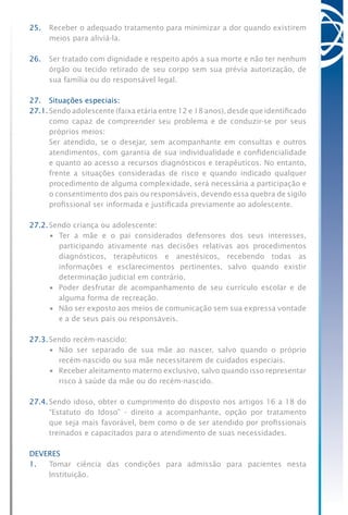 25.	 Receber o adequado tratamento para minimizar a dor quando existirem
meios para aliviá-la.
26.	 Ser tratado com dignidade e respeito após a sua morte e não ter nenhum
órgão ou tecido retirado de seu corpo sem sua prévia autorização, de
sua família ou do responsável legal.
27.	 Situações especiais:
27.1.	Sendo adolescente (faixa etária entre 12 e 18 anos), desde que identificado
como capaz de compreender seu problema e de conduzir-se por seus
próprios meios:
	 Ser atendido, se o desejar, sem acompanhante em consultas e outros
atendimentos, com garantia de sua individualidade e confidencialidade
e quanto ao acesso a recursos diagnósticos e terapêuticos. No entanto,
frente a situações consideradas de risco e quando indicado qualquer
procedimento de alguma complexidade, será necessária a participação e
o consentimento dos pais ou responsáveis, devendo essa quebra de sigilo
profissional ser informada e justificada previamente ao adolescente.
27.2.	Sendo criança ou adolescente:
•	 Ter a mãe e o pai considerados defensores dos seus interesses,
participando ativamente nas decisões relativas aos procedimentos
diagnósticos, terapêuticos e anestésicos, recebendo todas as
informações e esclarecimentos pertinentes, salvo quando existir
determinação judicial em contrário.
•	 Poder desfrutar de acompanhamento de seu currículo escolar e de
alguma forma de recreação.
•	 Não ser exposto aos meios de comunicação sem sua expressa vontade
e a de seus pais ou responsáveis.
27.3.	Sendo recém-nascido:
•	 Não ser separado de sua mãe ao nascer, salvo quando o próprio
recém-nascido ou sua mãe necessitarem de cuidados especiais.
•	 Receber aleitamento materno exclusivo, salvo quando isso representar
risco à saúde da mãe ou do recém-nascido.
27.4.	Sendo idoso, obter o cumprimento do disposto nos artigos 16 a 18 do
“Estatuto do Idoso” - direito a acompanhante, opção por tratamento
que seja mais favorável, bem como o de ser atendido por profissionais
treinados e capacitados para o atendimento de suas necessidades.
DEVERES
1.	 Tomar ciência das condições para admissão para pacientes nesta
Instituição.
 