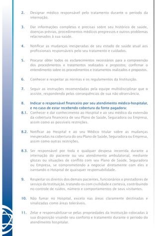 2.	 Designar médico responsável pelo tratamento durante o período da
internação.
3.	 Dar informações completas e precisas sobre seu histórico de saúde,
doenças prévias, procedimentos médicos pregressos e outros problemas
relacionados à sua saúde.
4.	 Notificar as mudanças inesperadas de seu estado de saúde atual aos
profissionais responsáveis pelo seu tratamento e cuidados.
5.	 Procurar obter todos os esclarecimentos necessários para a compreensão
dos procedimentos e tratamentos realizados e propostos; confirmar o
entendimento sobre os procedimentos e tratamentos realizados e propostos.
6.	 Conhecer e respeitar as normas e os regulamentos da Instituição.
7.	 Seguir as instruções recomendadas pela equipe multidisciplinar que o
assiste, respondendo pelas consequências de sua não observância.
8.	 Indicar o responsável financeiro por seu atendimento médico-hospitalar,
e no caso de estar recebendo cobertura da fonte pagadora:
8.1.	 Conhecer e dar conhecimento ao Hospital e ao seu médico da extensão
da cobertura financeira de seu Plano de Saúde, Seguradora ou Empresa,
assim como as possíveis restrições.
8.2.	 Notificar ao Hospital e ao seu Médico titular sobre as mudanças
inesperadas na cobertura do seu Plano de Saúde, Seguradora ou Empresa,
assim como outras restrições.
8.3.	 Ser responsável por toda e qualquer despesa incorrida durante a
internação do paciente ou seu atendimento ambulatorial, mediante
glozas ou situações de conflito com seu Plano de Saúde, Seguradora
ou Empresa, se comprometendo a negociar diretamente com eles e
isentando o Hospital de quaisquer responsabilidade.
9.	 Respeitar os direitos dos demais pacientes, funcionários e prestadores de
serviço da Instituição, tratando-os com civilidade e cortesia, contribuindo
no controle de ruídos, número e comportamentos de seus visitantes.
10.	 Não fumar no Hospital, exceto nas áreas claramente destinadas e
sinalizadas como áreas toleráveis.
11.	 Zelar e responsabilizar-se pelas propriedades da Instituição colocadas à
sua disposição visando seu conforto e tratamento durante o período do
atendimento hospitalar.
 
