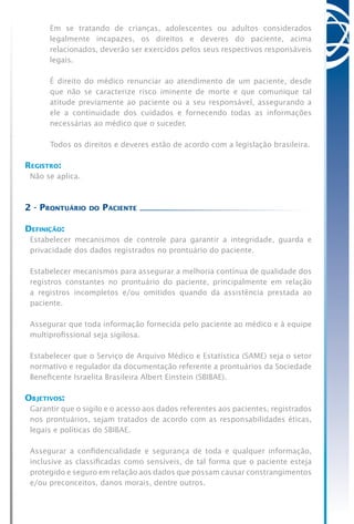 Em se tratando de crianças, adolescentes ou adultos considerados
legalmente incapazes, os direitos e deveres do paciente, acima
relacionados, deverão ser exercidos pelos seus respectivos responsáveis
legais.
	 É direito do médico renunciar ao atendimento de um paciente, desde
que não se caracterize risco iminente de morte e que comunique tal
atitude previamente ao paciente ou a seu responsável, assegurando a
ele a continuidade dos cuidados e fornecendo todas as informações
necessárias ao médico que o suceder.
	 Todos os direitos e deveres estão de acordo com a legislação brasileira.
Registro:
Não se aplica.
2 - Prontuário do Paciente
Definição:
Estabelecer mecanismos de controle para garantir a integridade, guarda e
privacidade dos dados registrados no prontuário do paciente.
Estabelecer mecanismos para assegurar a melhoria contínua de qualidade dos
registros constantes no prontuário do paciente, principalmente em relação
a registros incompletos e/ou omitidos quando da assistência prestada ao
paciente.
Assegurar que toda informação fornecida pelo paciente ao médico e à equipe
multiprofissional seja sigilosa.
Estabelecer que o Serviço de Arquivo Médico e Estatística (SAME) seja o setor
normativo e regulador da documentação referente a prontuários da Sociedade
Beneficente Israelita Brasileira Albert Einstein (SBIBAE).
Objetivos:
Garantir que o sigilo e o acesso aos dados referentes aos pacientes, registrados
nos prontuários, sejam tratados de acordo com as responsabilidades éticas,
legais e políticas do SBIBAE.
Assegurar a confidencialidade e segurança de toda e qualquer informação,
inclusive as classificadas como sensíveis, de tal forma que o paciente esteja
protegido e seguro em relação aos dados que possam causar constrangimentos
e/ou preconceitos, danos morais, dentre outros.
 