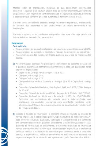 Manter todos os prontuários, inclusive os que contenham informações
sensíveis - aquelas que causam algum tipo de constrangimento/preconceito
ao paciente -, em regime de confidencialidade e segurança absoluta, de modo
a assegurar que somente pessoas autorizadas tenham acesso a elas.
Garantir que a assistência prestada esteja totalmente registrada, preservando
os direitos dos pacientes e dos profissionais de saúde envolvidos e da
Instituição.
Garantir a guarda e as condições adequadas para que não haja perda por
intempéries ou extravio de documentos.
Indicação:
Será aplicada:
•	 Nos processos de consulta referentes aos pacientes registrados no SBIBAE.
•	 Nos processos de omissões, correções, rasuras ou extravios de registros.
•	 No cumprimento das exigências legais quanto a presença de registros dos
dados.
a)	As informações contidas no prontuário - pertencem ao paciente e estão sob
a guarda e supervisão permanente da Instituição. Elas são guardadas pelas
seguintes legislações:
	 •	 Seção IV do Código Penal: Artigos 153 e 207.
	 •	 Código Civil: Artigo 241.
	 •	 Código Civil: Artigo 177.
	 •	 Código de Ética Médica, Capítulo V - Artigos 69 e 70 e Capítulo IX - artigo
108.
	 •	 Conselho Federal de Medicina, Resolução 1.605, de 15/09/2000: Artigos
de 1º a 9º.
	 •	 Conselho Federal de Medicina (CFM) - Resolução 1.638 de 15/07/2002.
	 •	 Conselho Federal de Medicina - Resolução 1.639 de 15/07/20022.
Pacientes que necessitam de suporte para a sobrevivência, que
impliquem em cuidados intensivos com ventilação mecânica serão
admitidos na CTI com base no prognóstico de qualidade de vida (critério
de recuperabilidade).
b)	Criação e Revisão de Impressos - o controle e fluxo de revisão ou criação de
novos impressos é coordenado pelo Grupo Executivo do Prontuário (GEP).
Esse controle envolve: avaliação, validação e aplicabilidade do conteúdo
em conformidade com os padrões do Sistema Einstein de Qualidade - SEQ;
padrões de formatação do documento, e fluxo de solicitação de impressos
novos e revisados. Os serviços que têm impressos específicos e exclusivos
deverão realizar a validação do conteúdo por consenso entre a unidade/
serviço e especialistas, médicos envolvidos na assistência ao paciente. Os
impressos específicos deverão ser aprovados pelo Coordenador Médico
 