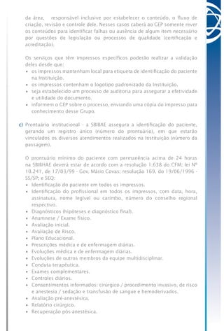 da área, responsável inclusive por estabelecer o conteúdo, o fluxo de
criação, revisão e controle dele. Nesses casos caberá ao GEP somente rever
os conteúdos para identificar falhas ou ausência de algum item necessário
por questões de legislação ou processos de qualidade (certificação e
acreditação).
	 Os serviços que têm impressos específicos poderão realizar a validação
deles desde que:
	 •	 os impressos mantenham local para etiqueta de identificação do paciente
na Instituição.
	 •	 os impressos contenham o logotipo padronizado da Instituição.
	 •	 seja estabelecido um processo de auditoria para assegurar a efetividade
e utilidade do documento.
	 •	 informem o GEP sobre o processo, enviando uma cópia do impresso para
conhecimento desse Grupo.
c) Prontuário institucional - a SBIBAE assegura a identificação do paciente,
gerando um registro único (número do prontuário), em que estarão
vinculados os diversos atendimentos realizados na Instituição (número da
passagem).
	 O prontuário mínimo do paciente com permanência acima de 24 horas
na SBIBHAE deverá estar de acordo com a resolução 1.638 do CFM; lei Nº
10.241, de 17/03/99 - Gov. Mário Covas; resolução 169, do 19/06/1996 -
SS/SP; e SEQ:
	 •	 Identificação do paciente em todos os impressos.
	 •	 Identificação do profissional em todos os impressos, com data, hora,
assinatura, nome legível ou carimbo, número do conselho regional
respectivo.
	 •	 Diagnósticos (hipóteses e diagnóstico final).
	 •	 Anamnese / Exame físico.
	 •	 Avaliação inicial.
	 •	 Avaliação de Risco.
	 •	 Plano Educacional.
	 •	 Prescrições médica e de enfermagem diárias.
	 •	 Evoluções médica e de enfermagem diárias.
	 •	 Evoluções de outros membros da equipe multidisciplinar.
	 •	 Conduta terapêutica.
	 •	 Exames complementares.
	 •	 Controles diários.
	 •	 Consentimentos informados: cirúrgico / procedimento invasivo, de risco
e anestesia / sedação e transfusão de sangue e hemoderivados.
	 •	 Avaliação pré-anestésica.
	 •	 Relatório cirúrgico.
	 •	 Recuperação pós-anestésica.
 