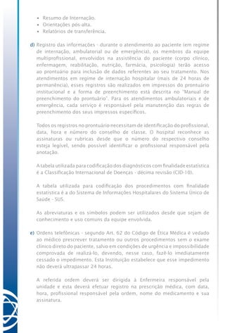 •	 Resumo de Internação.
	 •	 Orientações pós-alta.
	 •	 Relatórios de transferência.
d)	Registro das informações - durante o atendimento ao paciente (em regime
de internação, ambulatorial ou de emergência), os membros da equipe
multiprofissional, envolvidos na assistência do paciente (corpo clínico,
enfermagem, reabilitação, nutrição, farmácia, psicologia) terão acesso
ao prontuário para inclusão de dados referentes ao seu tratamento. Nos
atendimentos em regime de internação hospitalar (mais de 24 horas de
permanência), esses registros são realizados em impressos do prontuário
institucional e a forma de preenchimento está descrita no “Manual de
preenchimento do prontuário”. Para os atendimentos ambulatoriais e de
emergência, cada serviço é responsável pela manutenção das regras de
preenchimento dos seus impressos específicos.
	 Todos os registros no prontuário necessitam de identificação do profissional,
data, hora e número do conselho de classe. O hospital reconhece as
assinaturas ou rubricas desde que o número do respectivo conselho
esteja legível, sendo possível identificar o profissional responsável pela
anotação.
	 A tabela utilizada para codificação dos diagnósticos com finalidade estatística
é a Classificação Internacional de Doenças - décima revisão (CID-10).
	 A tabela utilizada para codificação dos procedimentos com finalidade
estatística é a do Sistema de Informações Hospitalares do Sistema Único de
Saúde - SUS.
	 As abreviaturas e os símbolos podem ser utilizados desde que sejam de
conhecimento e uso comuns da equipe envolvida.
e)	Ordens telefônicas - segundo Art. 62 do Código de Ética Médica é vedado
ao médico prescrever tratamento ou outros procedimentos sem o exame
clínico direto do paciente, salvo em condições de urgência e impossibilidade
comprovada de realizá-lo, devendo, nesse caso, fazê-lo imediatamente
cessado o impedimento. Esta Instituição estabelece que esse impedimento
não deverá ultrapassar 24 horas.
	 A referida ordem deverá ser dirigida à Enfermeira responsável pela
unidade e esta deverá efetuar registro na prescrição médica, com data,
hora, profissional responsável pela ordem, nome do medicamento e sua
assinatura.
 