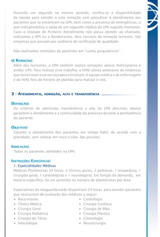 Havendo um segundo no mesmo período, verifica-se a disponibilidade
da equipe para atender à esta remoção sem prejudicar o atendimento aos
pacientes que se encontram na UPA, bem como a presença de emergências, o
que indisponibiliza a saída de um segundo médico da UPA naquele momento.
Caso a Unidade de Primeiro Atendimento não possa atender ao chamado,
indicamos a APS ou a Bandeirantes, dois serviços de remoção terrestre. São
empresas que passam por auditoria de verificação de qualidade.
Não realizamos remoções de pacientes em “surtos psiquiátricos”.
b) Remoção:
Além das terrestres, a UPA também realiza remoções aéreas (helicópteros e
aviões UTI). Para realizar esse trabalho, o HIAE utiliza aeronaves de empresas
que terceirizam esse serviço para o Instituto. A equipe médica e de enfermagem
é do HIAE fora do horário de plantão para realizar o voo.
3 - Atendimento, admissão, alta e transferência
Definição:
Os critérios de admissão, transferência e alta da UPA descritos abaixo
garantem o atendimento e a continuidade do processo durante a permanência
do paciente.
Objetivo:
Garantir o atendimento dos pacientes em tempo hábil, de acordo com a
gravidade, sem colocar em risco a vida das pessoas.
Indicação:
Todos os pacientes atendidos na UPA.
Instruções Específicas:
1. Especialidades Médicas
Médicos Plantonistas 24 horas: 2 clínicos gerais, 2 pediatras, 1 ortopedista, 1
cirurgião geral, 1 cardiologista e 1 neurologista. Em função da demanda, em
horário específico, há um aumento no número de plantonistas por área.
Especialistas de retaguarda estão disponíveis 24 horas para atender pacientes
que necessitam de avaliação dos médicos a seguir:
•	 Buco-maxilo	 •	 Cardiologia
•	 Clínica Médica	 •	 Cirurgia Cardíaca
•	 Cirurgia Geral	 •	 Cirurgia de Mão
•	 Cirurgia Pediátrica	 •	 Cirurgia Plástica
•	 Cirurgia do Tórax	 •	 Ginecologia
•	 Infectologia	 •	 Neurocirurgia
 