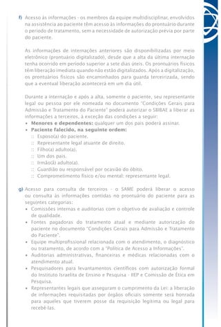 f)	 Acesso às informações - os membros da equipe multidisciplinar, envolvidos
na assistência ao paciente têm acesso às informações do prontuário durante
o período de tratamento, sem a necessidade de autorização prévia por parte
do paciente.
	 As informações de internações anteriores são disponibilizadas por meio
eletrônico (prontuário digitalizado), desde que a alta da última internação
tenha ocorrido em período superior a sete dias úteis. Os prontuários físicos
têm liberação imediata quando não estão digitalizados. Após a digitalização,
os prontuários físicos são encaminhados para guarda terceirizada, sendo
que a eventual liberação acontecerá em um dia útil.
	 Durante a internação e após a alta, somente o paciente, seu representante
legal ou pessoa por ele nomeada no documento “Condições Gerais para
Admissão e Tratamento do Paciente” poderá autorizar o SBIBAE a liberar as
informações a terceiros, à exceção das condições a seguir:
	 •	 Menores e dependentes: qualquer um dos pais poderá assinar.
	 •	 Paciente falecido, na seguinte ordem:
		 ::	 Esposo(a) do paciente.
	 	 ::	 Representante legal atuante de direito.
	 	 ::	 Filho(a) adulto(a).
		 ::	 Um dos pais.
		 ::	 Irmão(ã) adulto(a).
		 ::	 Guardião ou responsável por ocasião do óbito.
	 	 ::	 Comprometimento físico e/ou mental: representante legal.
g)	Acesso para consulta de terceiros - o SAME poderá liberar o acesso
ou consulta às informações contidas no prontuário do paciente para as
seguintes categorias:
	 •	 Comissões internas e auditorias com o objetivo de avaliação e controle
de qualidade.
	 •	 Fontes pagadoras do tratamento atual e mediante autorização do
paciente no documento “Condições Gerais para Admissão e Tratamento
do Paciente”.
	 •	 Equipe multiprofissional relacionada com o atendimento, o diagnóstico
ou tratamento, de acordo com a “Política de Acesso a Informações”.
	 •	 Auditorias administrativas, financeiras e médicas relacionadas com o
atendimento atual.
	 •	 Pesquisadores para levantamentos científicos com autorização formal
do Instituto Israelita de Ensino e Pesquisa - IIEP e Comissão de Ética em
Pesquisa.
	 •	 Representantes legais que asseguram o cumprimento da Lei: a liberação
de informações requisitadas por órgãos oficiais somente será honrada
para aqueles que tiverem posse da requisição legítima ou legal para
recebê-las.
 