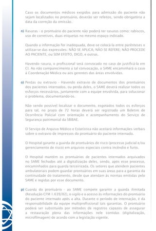 Caso os documentos médicos exigidos para admissão do paciente não
sejam localizados no prontuário, deverão ser refeitos, sendo obrigatória a
data da correção da omissão.
n)	Rasuras - o prontuário do paciente não poderá ter rasuras como: rabiscos,
uso de corretivos, duas etiquetas no mesmo espaço indicado.
	 Quando a informação for inadequada, deve-se colocá-la entre parênteses e
utilizar-se das expressões: NÃO SE APLICA; NÃO SE REFERE; NÃO PROCEDE
AO PACIENTE, ou SEM EFEITO, DIGO, e outras.
	 Havendo rasura, o profissional será convocado no caso de justificá-la em
CI. Ao não comparecimento a tal convocação, o SAME encaminhará o caso
à Coordenação Médica ou aos gerentes das áreas envolvidas.
o)	Perdas ou extravio - Havendo extravio de documentos dos prontuários
dos pacientes internados, ou perda deles, o SAME deverá realizar todos os
esforços necessários, juntamente com a equipe envolvida, para solucionar
o problema, documentando-os.
	 Não sendo possível localizar o documento, esgotados todos os esforços
para tal, no prazo de 72 horas deverá ser registrado um Boletim de
Ocorrência Policial com orientação e acompanhamento do Serviço de
Segurança patrimonial da SBIBAE.
	 O Serviço de Arquivo Médico e Estatística não aceitará informações verbais
sobre o extravio de impressos do prontuário do paciente internado.
	 O Hospital garante a guarda de prontuários de risco (processo judicial e/ou
gerenciamento de risco) em arquivos especiais contra incêndio e furto.
	 O Hospital mantém os prontuários de pacientes internados arquivados
no SAME fechados até a digitalização deles, sendo, após esse processo,
encaminhados para guarda terceirizada. Os setores que atendem pacientes
ambulatoriais podem guardar prontuários em suas áreas para a garantia da
continuidade do tratamento, desde que atendam às normas emitidas pelo
SAME e regidas por esse documento.
p)	Guarda do prontuário - ao SAME compete garantir a guarda ilimitada
(Resolução CFM 1.639/02), o sigilo e o acesso às informações do prontuário
do paciente internado após a alta. Durante o período de internação, é da
responsabilidade da equipe multiprofissional tais garantias. O prontuário
poderá ser substituído por métodos de registros capazes de assegurar
a restauração plena das informações nele contidas (digitalização,
microfilmagem) de acordo com a legislação vigente.
 