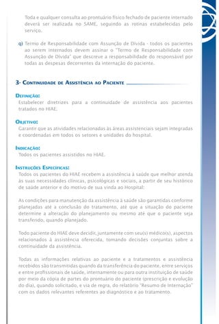 Toda e qualquer consulta ao prontuário físico fechado de paciente internado
deverá ser realizada no SAME, seguindo as rotinas estabelecidas pelo
serviço.
q)	Termo de Responsabilidade com Assunção de Dívida - todos os pacientes
ao serem internados devem assinar o “Termo de Responsabilidade com
Assunção de Dívida” que descreve a responsabilidade do responsável por
todas as despesas decorrentes da internação do paciente.
3- Continuidade de Assistência ao Paciente
Definição:
Estabelecer diretrizes para a continuidade de assistência aos pacientes
tratados no HIAE.
Objetivo:
Garantir que as atividades relacionadas às áreas assistenciais sejam integradas
e coordenadas em todos os setores e unidades do hospital.
Indicação:
Todos os pacientes assistidos no HIAE.
Instruções Específicas:
Todos os pacientes do HIAE recebem a assistência à saúde que melhor atenda
às suas necessidades clínicas, psicológicas e sociais, a partir de seu histórico
de saúde anterior e do motivo de sua vinda ao Hospital:
As condições para manutenção da assistência à saúde são garantidas conforme
planejadas até a conclusão do tratamento, até que a situação do paciente
determine a alteração do planejamento ou mesmo até que o paciente seja
transferido, quando planejado.
Todo paciente do HIAE deve decidir, juntamente com seu(s) médico(s), aspectos
relacionados à assistência oferecida, tomando decisões conjuntas sobre a
continuidade da assistência.
Todas as informações relativas ao paciente e a tratamentos e assistência
recebidos são transmitidas quando da transferência do paciente, entre serviços
e entre profissionais de saúde, internamente ou para outra instituição de saúde
por meio da cópia de partes do prontuário do paciente (prescrição e evolução
do dia), quando solicitado, e via de regra, do relatório “Resumo de Internação”
com os dados relevantes referentes ao diagnóstico e ao tratamento.
 