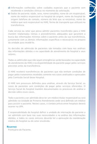 d)	Informações conhecidas sobre cuidados especiais que o paciente vem
recebendo e condições clínicas no momento da solicitação.
e)	Dados do paciente: idade, sexo, nome completo, nome de um responsável,
nome do médico responsável no hospital de origem, nome do hospital de
origem (telefone de contato, número do leito que se encontra), nome do
médico que será responsável no HIAE, forma de transporte que utilizará na
transferência.
Cada serviço ou setor que possa admitir pacientes transferidos para o HIAE
mantém implantadas rotinas e procedimentos adequados que garantem a
busca das informações mínimas sobre o paciente antes da sua transferência,
juntamente com as demais informações específicas e necessárias no preparo
da unidade para recebê-lo.
As decisões de admissão de pacientes são tomadas com base nas análises
das informações obtidas e na capacidade de atendimento do hospital e seus
setores.
Todas as admissões que não sejam emergências serão baseadas na capacidade
de atendimento do HIAE e na disponibilidade do paciente pagar pelos serviços
previstos antes da transferência.
O HIAE receberá transferências de pacientes que não tenham condições de
pagar pelos tratamentos recebidos somente nos casos analisados e aprovados
pela Comissão Social deste Hospital.
O HIAE tem processos definidos para analisar, através do Serviço Social, os
casos de pacientes sem condições de pagar pelos serviços oferecidos. O
Serviço Social do hospital mantém documentados os processos de análise e
decisão sobre esses casos.
Todo o paciente a ser admitido deve ter um médico titular responsável ou será
admitido via Unidade de Primeiro Atendimento onde será definido um médico
para assistir o paciente. Nestes casos, o contato prévio entre hospitais deverá
ocorrer na UPA.
É responsabilidade do hospital definir a unidade de internação do paciente a
ser admitido com base nas suas necessidades e na análise das informações
obtidas, e todos os casos omissos deverão ter a aprovação da coordenação
médica do hospital ou do setor envolvido.
Registro:
Prontuário do Paciente.
 