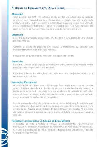 5- Recusa ao Tratamento e/ou Alta a Pedido
Definição:
Todo paciente do HIAE tem o direito de não aceitar um tratamento ou cuidado
proposto pelo hospital ou pelo corpo clínico, desde que ele tenha sido
informado sobre todos os riscos e alternativas possíveis e que sua vontade
esteja expressa formalmente. Faz-se necessário que isso não implique em
risco de morte ao paciente/ ou ponha a vida do paciente em risco.
Objetivos:
Estar em conformidade aos artigos 32, 46, 48 e 56 estabelecidos no Código
de Ética Médica.
Garantir o direito do paciente em recusar o tratamento ou solicitar alta
independentemente da indicação médica.
Resguardar a equipe médica mediante situações de conflito.
Indicação:
Pacientes clínicos ou cirúrgicos que recusam um tratamento ou procedimento
indicado pelo corpo clínico responsável.
Pacientes clínicos ou cirúrgicos que solicitam alta hospitalar contrária à
recomendação médica.
Instruções Específicas:
Atendendo ao que determina o Código de Ética Médica, o Hospital Israelita
Albert Einstein considera o direito do paciente e da família de recusar o
tratamento ou cuidado proposto pelo corpo clínico. O paciente deverá estar
ciente de todos os riscos e alternativas possíveis e garantir que sua vontade
esteja expressa formalmente no prontuário.
Será resguardada a decisão médica de desrespeitar tal direito do paciente que
se encontre em situação clínica delicada na qual essa atitude colocará em risco
a vida ou que haverá possibilidade de dano irreparável à saúde. As decisões
da família seguem a mesma regra na impossibilidade do paciente tomar a
decisão.
Referências encontradas no Código de Ética Médica:
A questão da “Alta a Pedido” e “Recusa a Procedimento, Tratamento ou
Medicação” se enquadra na questão da Autonomia, princípio básico da Bioética.
O respeito à solicitação de “Alta a Pedido” é baseado nos seguintes Artigos do
Código de Ética Médica:
 