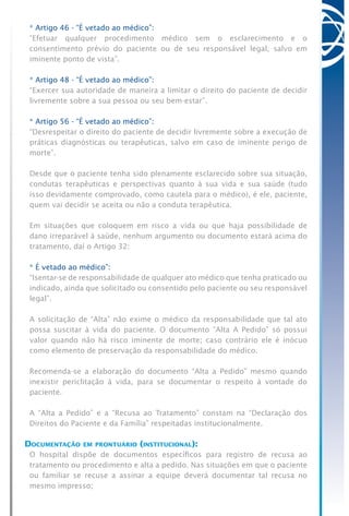 * Artigo 46 - “É vetado ao médico”:
“Efetuar qualquer procedimento médico sem o esclarecimento e o
consentimento prévio do paciente ou de seu responsável legal, salvo em
iminente ponto de vista”.
* Artigo 48 - “É vetado ao médico”:
“Exercer sua autoridade de maneira a limitar o direito do paciente de decidir
livremente sobre a sua pessoa ou seu bem-estar”.
* Artigo 56 - “É vetado ao médico”:
“Desrespeitar o direito do paciente de decidir livremente sobre a execução de
práticas diagnósticas ou terapêuticas, salvo em caso de iminente perigo de
morte”.
Desde que o paciente tenha sido plenamente esclarecido sobre sua situação,
condutas terapêuticas e perspectivas quanto à sua vida e sua saúde (tudo
isso devidamente comprovado, como cautela para o médico), é ele, paciente,
quem vai decidir se aceita ou não a conduta terapêutica.
Em situações que coloquem em risco a vida ou que haja possibilidade de
dano irreparável à saúde, nenhum argumento ou documento estará acima do
tratamento, daí o Artigo 32:
* É vetado ao médico”:
“Isentar-se de responsabilidade de qualquer ato médico que tenha praticado ou
indicado, ainda que solicitado ou consentido pelo paciente ou seu responsável
legal”.
A solicitação de “Alta” não exime o médico da responsabilidade que tal ato
possa suscitar à vida do paciente. O documento “Alta A Pedido” só possui
valor quando não há risco iminente de morte; caso contrário ele é inócuo
como elemento de preservação da responsabilidade do médico.
Recomenda-se a elaboração do documento “Alta a Pedido” mesmo quando
inexistir periclitação à vida, para se documentar o respeito à vontade do
paciente.
A “Alta a Pedido” e a “Recusa ao Tratamento” constam na “Declaração dos
Direitos do Paciente e da Família” respeitadas institucionalmente.
Documentação em prontuário (institucional):
O hospital dispõe de documentos específicos para registro de recusa ao
tratamento ou procedimento e alta a pedido. Nas situações em que o paciente
ou familiar se recuse a assinar a equipe deverá documentar tal recusa no
mesmo impresso;
 