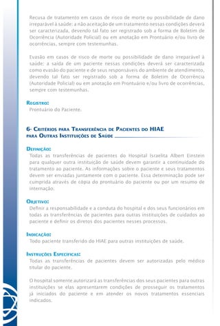 Recusa de tratamento em casos de risco de morte ou possibilidade de dano
irreparável à saúde: a não aceitação de um tratamento nessas condições deverá
ser caracterizada, devendo tal fato ser registrado sob a forma de Boletim de
Ocorrência (Autoridade Policial) ou em anotação em Prontuário e/ou livro de
ocorrências, sempre com testemunhas.
Evasão em casos de risco de morte ou possibilidade de dano irreparável à
saúde: a saída de um paciente nessas condições deverá ser caracterizada
como evasão do paciente e de seus responsáveis do ambiente de atendimento,
devendo tal fato ser registrado sob a forma de Boletim de Ocorrência
(Autoridade Policial) ou em anotação em Prontuário e/ou livro de ocorrências,
sempre com testemunhas.
Registro:
Prontuário do Paciente.
6- Critérios para Transferência de Pacientes do HIAE
para Outras Instituições de Saúde
Definição:
Todas as transferências de pacientes do Hospital Israelita Albert Einstein
para qualquer outra instituição de saúde devem garantir a continuidade do
tratamento ao paciente. As informações sobre o paciente e seus tratamentos
devem ser enviadas juntamente com o paciente. Essa determinação pode ser
cumprida através de cópia do prontuário do paciente ou por um resumo de
internação.
Objetivo:
Definir a responsabilidade e a conduta do hospital e dos seus funcionários em
todas as transferências de pacientes para outras instituições de cuidados ao
paciente e definir os diretos dos pacientes nesses processos.
Indicação:
Todo paciente transferido do HIAE para outras instituições de saúde.
Instruções Específicas:
Todas as transferências de pacientes devem ser autorizadas pelo médico
titular do paciente.
O hospital somente autorizará as transferências dos seus pacientes para outras
instituições se elas apresentarem condições de prosseguir os tratamentos
já iniciados do paciente e em atender os novos tratamentos essenciais
indicados.
 