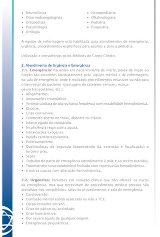 •	 Neuroclínica	 •	 Neuropediatria
•	 Otorrinolaringologista	 •	 Oftalmologista
•	 Ortopedista	 •	 Pediatria
•	 Pneumologia	 •	 Psiquiatria
•	 Urologia
A equipe de enfermagem está habilitada para atendimentos de emergência,
urgência, procedimentos específicos para adultos e para a pediatria.
Utilização e consultórios pelos Médicos do Corpo Clínico.
2. Atendimento de Urgência e Emergência
2.1. Emergência: Pacientes em risco iminente de morte, perda de órgão ou
função são atendidos imediatamente pela equipe médica e de enfermagem,
na sala de emergência onde é realizado procedimentos invasivos ou não para
o bem-estar do paciente (passagem de cateteres centrais, marca-
passo transcutâneo, etc.).
•	 Afogamentos.
•	 Amputações traumáticas.
•	 Arritmia cardíaca de alta ou baixa frequência com instabilidade hemodinâmica.
•	 Choque.
•	 Crise convulsiva.
•	 Ferimento aberto no tórax, abdome ou crânio.
•	 Infarto agudo do miocárdio.
•	 Insuficiência respiratória aguda.
•	 Intoxicações exógenas.
•	 Parada cardiorrespiratória.
•	 Politraumatismo.
•	 Queimaduras de segundo (dependendo da extensão e localização) e
terceiro grau.
•	 Sepse.
•	 Trabalho de parto de emergência (atendimento à mãe e ao recém-nascido).
•	 Traumatismo toracoabdominal fechado com repercussão hemodinâmica.
•	 e outras causas com alteração hemodinâmica.
2.2. Urgências: Pacientes em situação clínica que não oferece os riscos
da emergência, mas que necessitam de procedimento médico precoce são
atendidos nos consultórios, salas de procedimentos e sala de emergência:
•	 Cardioversão.
•	 Confusão mental súbita associada ou não a TCE.
•	 Corpo estranho em VAS.
•	 Crise de pânico ou ansiedade.
•	 Crise hipertensiva.
•	 Dor severa aguda de qualquer origem.
•	 Emergências psiquiátricas.
 