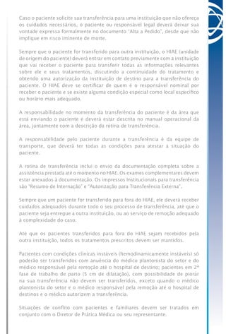 Caso o paciente solicite sua transferência para uma instituição que não ofereça
os cuidados necessários, o paciente ou responsável legal deverá deixar sua
vontade expressa formalmente no documento “Alta a Pedido”, desde que não
implique em risco iminente de morte.
Sempre que o paciente for transferido para outra instituição, o HIAE (unidade
de origem do paciente) deverá entrar em contato previamente com a instituição
que vai receber o paciente para transferir todas as informações relevantes
sobre ele e seus tratamentos, discutindo a continuidade do tratamento e
obtendo uma autorização da instituição de destino para a transferência do
paciente. O HIAE deve se certificar de quem é o responsável nominal por
receber o paciente e se existe alguma condição especial como local específico
ou horário mais adequado.
A responsabilidade no momento da transferência do paciente é da área que
está enviando o paciente e deverá estar descrita no manual operacional da
área, juntamente com a descrição da rotina de transferência.
A responsabilidade pelo paciente durante a transferência é da equipe de
transporte, que deverá ter todas as condições para atestar a situação do
paciente.
A rotina de transferência inclui o envio da documentação completa sobre a
assistência prestada até o momento no HIAE. Os exames complementares devem
estar anexados à documentação. Os impressos Institucionais para transferência
são “Resumo de Internação” e “Autorização para Transferência Externa”.
Sempre que um paciente for transferido para fora do HIAE, ele deverá receber
cuidados adequados durante todo o seu processo de transferência, até que o
paciente seja entregue a outra instituição, ou ao serviço de remoção adequado
à complexidade do caso.
Até que os pacientes transferidos para fora do HIAE sejam recebidos pela
outra instituição, todos os tratamentos prescritos devem ser mantidos.
Pacientes com condições clínicas instáveis (hemodinamicamente instáveis) só
poderão ser transferidos com anuência do médico plantonista do setor e do
médico responsável pela remoção até o hospital de destino; pacientes em 2ª
fase de trabalho de parto (5 cm de dilatação), com possibilidade de piorar
na sua transferência não devem ser transferidos, exceto quando o médico
plantonista do setor e o médico responsável pela remoção até o hospital de
destinos e o médico autorizem a transferência.
Situações de conflito com pacientes e familiares devem ser tratados em
conjunto com o Diretor de Prática Médica ou seu representante.
 