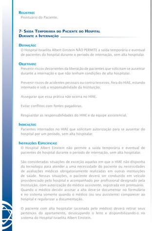 Registro:
Prontuário do Paciente.
7- Saída Temporária do Paciente do Hospital
Durante a Internação
Definição:
O Hospital Israelita Albert Einstein NÃO PERMITE a saída temporária e eventual
de pacientes do hospital durante o período de internação, sem alta hospitalar.
Objetivos:
Prevenir riscos decorrentes da liberação de pacientes que solicitam se ausentar
durante a internação e que não tenham condições de alta hospitalar.
Prevenir riscos de acidentes pessoais ou contra terceiros, fora do HIAE, estando
internado e sob a responsabilidade da Instituição.
Assegurar que essa prática não ocorra no HIAE.
Evitar conflitos com fontes pagadoras.
Resguardar as responsabilidades do HIAE e da equipe assistencial.
Indicação:
Pacientes internados no HIAE que solicitam autorização para se ausentar do
hospital por um período, sem alta hospitalar.
Instruções Específicas:
O Hospital Albert Einstein não permite a saída temporária e eventual de
pacientes do hospital durante o período de internação, sem alta hospitalar.
São consideradas situações de exceção aquelas em que o HIAE não disponha
da tecnologia para atender a uma necessidade do paciente ou necessidades
de avaliações médicas obrigatoriamente realizadas em outras instituições
de saúde. Nessas situações, o paciente deverá ser conduzido em veículo
providenciado pelo hospital e acompanhado por profissional designado pela
Instituição, com autorização do médico assistente, registrada em prontuário.
Quando o médico decidir assinar a alta deve-se documentar no formulário
e no sistema somente quando o médico (ou seu assistente) comparecer ao
hospital e regularizar a documentação.
O paciente com alta hospitalar (assinada pelo médico) deverá retirar seus
pertences do apartamento, desocupando o leito e disponibilizando-o no
sistema do Hospital Israelita Albert Einstein.
 