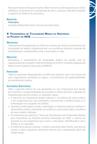 Não é permitida no Hospital Israelita Albert Einstein a alta hospitalar por ordem
telefônica. O paciente só é considerado de alta e, portanto, liberado mediante
o registro do médico em prontuário.
Registro:
Prontuário:
Evolução Multiprofissional e Resumo de Internação.
8- Transferência de Titularidade Médica na Assistência
ao Paciente no HIAE
Definição:
Todo paciente hospitalizado no HIAE tem o direito de solicitar transferência de
titularidade do médico responsável por sua assistência durante o período de
hospitalização compreendido entre a internação e a alta.
Objetivo:
Normatizar a transferência de titularidade médica de acordo com os
regulamentos do Conselho Federal de Medicina (CFM) e Conselho Regional de
Medicina do Estado de São Paulo (CREMESP).
Indicação:
Todos os pacientes hospitalizados no HIAE que solicitem, por si ou através de
seus responsáveis nomeados ou legais, a transferência de responsabilidade
de atendimento médico.
Instruções Específicas:
Todo o paciente dentro de sua autonomia ou seu responsável que decida
por transferir a responsabilidade da assistência médica durante o período de
hospitalização deverá cumprir as seguintes regras:
•	 O paciente ou responsável poderá solicitar a assistência de outro médico
a ser responsável por seu tratamento comunicando o médico titular ou a
enfermagem em situações de conflito.
•	 Quando a enfermagem recebe a solicitação, o enfermeiro deverá notificar o
atual médico titular, solicitando sua anuência, assim como obter a anuência
do novo médico indicado.
•	 O enfermeiro providencia o “Termo de Transferência de Titularidade Médica
para Assistência ao Paciente Durante Internação no HIAE” e solicita do
paciente ou seu responsável que assine a solicitação, identificando o novo
médico a ser chamado.
•	 O enfermeiro deverá contatar o médico solicitado pela família, que deverá
avaliar e tratar o paciente solicitante mesmo sem a autorização prévia do
antigo titular.
 