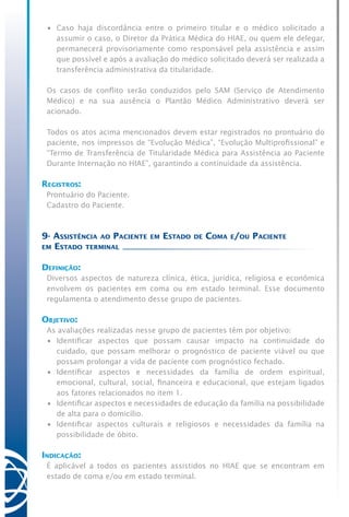 •	 Caso haja discordância entre o primeiro titular e o médico solicitado a
assumir o caso, o Diretor da Prática Médica do HIAE, ou quem ele delegar,
permanecerá provisoriamente como responsável pela assistência e assim
que possível e após a avaliação do médico solicitado deverá ser realizada a
transferência administrativa da titularidade.
Os casos de conflito serão conduzidos pelo SAM (Serviço de Atendimento
Médico) e na sua ausência o Plantão Médico Administrativo deverá ser
acionado.
Todos os atos acima mencionados devem estar registrados no prontuário do
paciente, nos impressos de “Evolução Médica”, “Evolução Multiprofissional” e
“Termo de Transferência de Titularidade Médica para Assistência ao Paciente
Durante Internação no HIAE”, garantindo a continuidade da assistência.
Registros:
Prontuário do Paciente.
Cadastro do Paciente.
9- Assistência ao Paciente em Estado de Coma e/ou Paciente
em Estado terminal
Definição:
Diversos aspectos de natureza clínica, ética, jurídica, religiosa e econômica
envolvem os pacientes em coma ou em estado terminal. Esse documento
regulamenta o atendimento desse grupo de pacientes.
Objetivo:
As avaliações realizadas nesse grupo de pacientes têm por objetivo:
•	 Identificar aspectos que possam causar impacto na continuidade do
cuidado, que possam melhorar o prognóstico de paciente viável ou que
possam prolongar a vida de paciente com prognóstico fechado.
•	 Identificar aspectos e necessidades da família de ordem espiritual,
emocional, cultural, social, financeira e educacional, que estejam ligados
aos fatores relacionados no item 1.
•	 Identificar aspectos e necessidades de educação da família na possibilidade
de alta para o domicílio.
•	 Identificar aspectos culturais e religiosos e necessidades da família na
possibilidade de óbito.
Indicação:
É aplicável a todos os pacientes assistidos no HIAE que se encontram em
estado de coma e/ou em estado terminal.
 