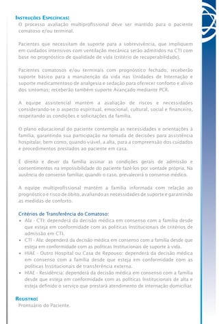 Instruções Específicas:
O processo avaliação multiprofissional deve ser mantido para o paciente
comatoso e/ou terminal.
Pacientes que necessitam de suporte para a sobrevivência, que impliquem
em cuidados intensivos com ventilação mecânica serão admitidos na CTI com
base no prognóstico de qualidade de vida (critério de recuperabilidade).
Pacientes comatosos e/ou terminais com prognóstico fechado, receberão
suporte básico para a manutenção da vida nas Unidades de Internação e
suporte medicamentoso de analgesia e sedação para oferecer conforto e alívio
dos sintomas; receberão também suporte Avançado mediante PCR.
A equipe assistencial mantém a avaliação de riscos e necessidades
considerando-se o aspecto espiritual, emocional, cultural, social e financeiro,
respeitando as condições e solicitações da família.
O plano educacional do paciente contempla as necessidades e orientações à
família, garantindo sua participação na tomada de decisões para assistência
hospitalar, bem como, quando viável, a alta, para a compreensão dos cuidados
e procedimentos prestados ao paciente em casa.
É direito e dever da família assinar as condições gerais de admissão e
consentimentos na impossibilidade do paciente fazê-los por vontade própria. Na
ausência do consenso familiar, quando o caso, prevalecerá o consenso médico.
A equipe multiprofissional mantém a família informada com relação ao
prognóstico e risco de óbito, avaliando as necessidades de suporte e garantindo
as medidas de conforto.
Critérios de Transferência do Comatoso:
•	 Ala - CTI: dependerá da decisão médica em consenso com a família desde
que esteja em conformidade com as políticas Institucionais de critérios de
admissão em CTI.
•	 CTI - Ala: dependerá da decisão médica em consenso com a família desde que
esteja em conformidade com as políticas Institucionais de suporte à vida.
•	 HIAE - Outro Hospital ou Casa de Repouso: dependerá da decisão médica
em consenso com a família desde que esteja em conformidade com as
políticas Institucionais de transferência externa.
•	 HIAE - Residência: dependerá da decisão médica em consenso com a família
desde que esteja em conformidade com as políticas Institucionais de alta e
esteja definido o serviço que prestará atendimento de internação domiciliar.
Registro:
Prontuário do Paciente.
 