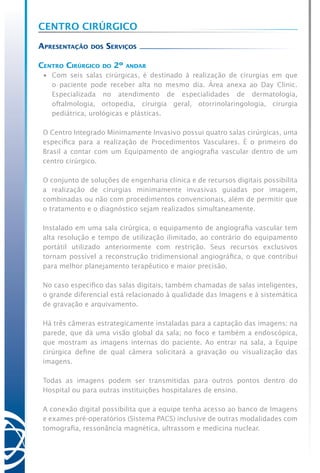 Centro Cirúrgico
Apresentação dos Serviços
Centro Cirúrgico do 2º andar
•	 Com seis salas cirúrgicas, é destinado à realização de cirurgias em que
o paciente pode receber alta no mesmo dia. Área anexa ao Day Clinic.
Especializada no atendimento de especialidades de dermatologia,
oftalmologia, ortopedia, cirurgia geral, otorrinolaringologia, cirurgia
pediátrica, urológicas e plásticas.
O Centro Integrado Minimamente Invasivo possui quatro salas cirúrgicas, uma
específica para a realização de Procedimentos Vasculares. É o primeiro do
Brasil a contar com um Equipamento de angiografia vascular dentro de um
centro cirúrgico.
O conjunto de soluções de engenharia clínica e de recursos digitais possibilita
a realização de cirurgias minimamente invasivas guiadas por imagem,
combinadas ou não com procedimentos convencionais, além de permitir que
o tratamento e o diagnóstico sejam realizados simultaneamente.
Instalado em uma sala cirúrgica, o equipamento de angiografia vascular tem
alta resolução e tempo de utilização ilimitado, ao contrário do equipamento
portátil utilizado anteriormente com restrição. Seus recursos exclusivos
tornam possível a reconstrução tridimensional angiográfica, o que contribui
para melhor planejamento terapêutico e maior precisão.
No caso especifico das salas digitais, também chamadas de salas inteligentes,
o grande diferencial está relacionado à qualidade das Imagens e à sistemática
de gravação e arquivamento.
Há três câmeras estrategicamente instaladas para a captação das imagens: na
parede, que dá uma visão global da sala; no foco e também a endoscópica,
que mostram as imagens internas do paciente. Ao entrar na sala, a Equipe
cirúrgica define de qual câmera solicitará a gravação ou visualização das
imagens.
Todas as imagens podem ser transmitidas para outros pontos dentro do
Hospital ou para outras instituições hospitalares de ensino.
A conexão digital possibilita que a equipe tenha acesso ao banco de Imagens
e exames pré-operatórios (Sistema PACS) inclusive de outras modalidades com
tomografia, ressonância magnética, ultrassom e medicina nuclear.
 