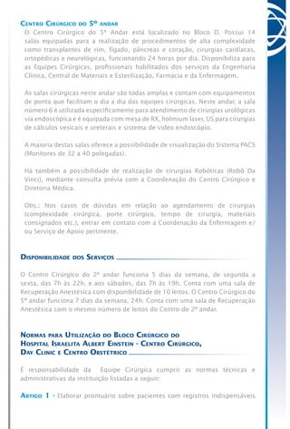 Centro Cirúrgico do 5º andar
O Centro Cirúrgico do 5º Andar está localizado no Bloco D. Possui 14
salas equipadas para a realização de procedimentos de alta complexidade
como transplantes de rim, fígado, pâncreas e coração, cirurgias cardíacas,
ortopédicas e neurológicas, funcionando 24 horas por dia. Disponibiliza para
as Equipes Cirúrgicas, profissionais habilitados dos serviços da Engenharia
Clínica, Central de Materiais e Esterilização, Farmácia e da Enfermagem.
As salas cirúrgicas neste andar são todas amplas e contam com equipamentos
de ponta que facilitam o dia a dia das equipes cirúrgicas. Neste andar, a sala
número 6 é utilizada especificamente para atendimento de cirurgias urológicas
via endoscópica e é equipada com mesa de RX, holmium laser, US para cirurgias
de cálculos vesicais e ureterais e sistema de vídeo endoscópio.
A maioria destas salas oferece a possibilidade de visualização do Sistema PACS
(Monitores de 32 a 40 polegadas).
Há também a possibilidade de realização de cirurgias Robóticas (Robô Da
Vinci), mediante consulta prévia com a Coordenação do Centro Cirúrgico e
Diretoria Médica.
Obs.: Nos casos de dúvidas em relação ao agendamento de cirurgias
(complexidade cirúrgica, porte cirúrgico, tempo de cirurgia, materiais
consignados etc.), entrar em contato com a Coordenação da Enfermagem e/
ou Serviço de Apoio pertinente.
Disponibilidade dos Serviços
O Centro Cirúrgico do 2º andar funciona 5 dias da semana, de segunda a
sexta, das 7h às 22h, e aos sábados, das 7h às 19h. Conta com uma sala de
Recuperação Anestésica com disponibilidade de 10 leitos. O Centro Cirúrgico do
5º andar funciona 7 dias da semana, 24h. Conta com uma sala de Recuperação
Anestésica com o mesmo número de leitos do Centro do 2º andar.
Normas para Utilização do Bloco Cirúrgico do
Hospital Israelita Albert Einstein - Centro Cirúrgico,
Day Clinic e Centro Obstétrico
É responsabilidade da Equipe Cirúrgica cumprir as normas técnicas e
administrativas da instituição listadas a seguir:
Artigo 1 - Elaborar prontuário sobre pacientes com registros indispensáveis
 
