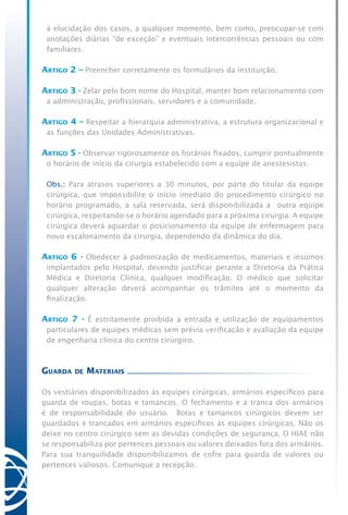 à elucidação dos casos, a qualquer momento, bem como, preocupar-se com
anotações diárias “de exceção” e eventuais intercorrências pessoais ou com
familiares.
Artigo 2 – Preencher corretamente os formulários da instituição.
Artigo 3 - Zelar pelo bom nome do Hospital, manter bom relacionamento com
a administração, profissionais, servidores e a comunidade.
Artigo 4 – Respeitar a hierarquia administrativa, a estrutura organizacional e
as funções das Unidades Administrativas.
Artigo 5 - Observar rigorosamente os horários fixados, cumprir pontualmente
o horário de início da cirurgia estabelecido com a equipe de anestesistas.
	 Obs.: Para atrasos superiores a 30 minutos, por parte do titular da equipe
cirúrgica, que impossibilite o início imediato do procedimento cirúrgico no
horário programado, a sala reservada, será disponibilizada a outra equipe
cirúrgica, respeitando-se o horário agendado para a próxima cirurgia. A equipe
cirúrgica deverá aguardar o posicionamento da equipe de enfermagem para
novo escalonamento da cirurgia, dependendo da dinâmica do dia.
Artigo 6 - Obedecer à padronização de medicamentos, materiais e insumos
implantados pelo Hospital, devendo justificar perante a Diretoria da Prática
Médica e Diretoria Clínica, qualquer modificação. O médico que solicitar
qualquer alteração deverá acompanhar os trâmites até o momento da
finalização.
Artigo 7 - É estritamente proibida a entrada e utilização de equipamentos
particulares de equipes médicas sem prévia verificação e avaliação da equipe
de engenharia clínica do centro cirúrgico.
Guarda de Materiais
Os vestiários disponibilizados às equipes cirúrgicas, armários específicos para
guarda de roupas, botas e tamancos. O fechamento e a tranca dos armários
é de responsabilidade do usuário. Botas e tamancos cirúrgicos devem ser
guardados e trancados em armários específicos às equipes cirúrgicas. Não os
deixe no centro cirúrgico sem as devidas condições de segurança. O HIAE não
se responsabiliza por pertences pessoais ou valores deixados fora dos armários.
Para sua tranquilidade disponibilizamos de cofre para guarda de valores ou
pertences valiosos. Comunique a recepção.
 